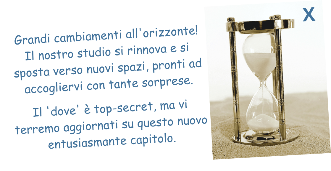 Grandi cambiamenti all'orizzonte! Il nostro studio si rinnova e si sposta verso nuovi spazi, pronti ad accogliervi con tante sorprese.   Il 'dove' è top-secret, ma vi terremo aggiornati su questo nuovo entusiasmante capitolo.  X